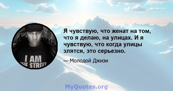 Я чувствую, что женат на том, что я делаю, на улицах. И я чувствую, что когда улицы злятся, это серьезно.