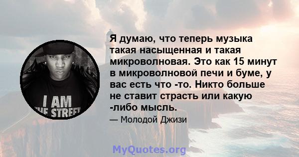 Я думаю, что теперь музыка такая насыщенная и такая микроволновая. Это как 15 минут в микроволновой печи и буме, у вас есть что -то. Никто больше не ставит страсть или какую -либо мысль.