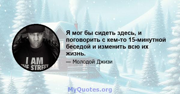 Я мог бы сидеть здесь, и поговорить с кем-то 15-минутной беседой и изменить всю их жизнь.