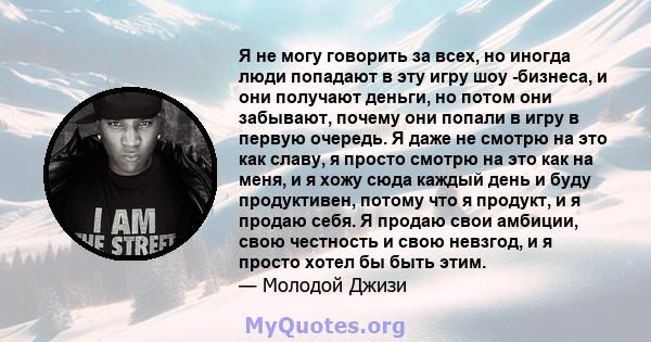 Я не могу говорить за всех, но иногда люди попадают в эту игру шоу -бизнеса, и они получают деньги, но потом они забывают, почему они попали в игру в первую очередь. Я даже не смотрю на это как славу, я просто смотрю на 