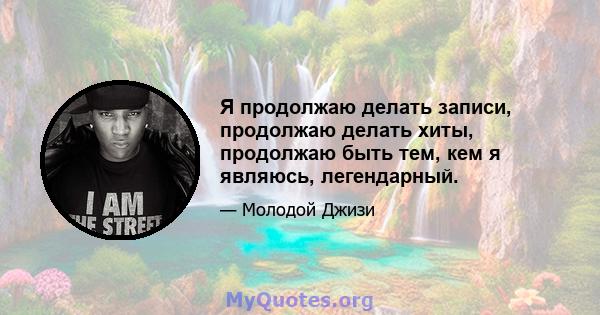 Я продолжаю делать записи, продолжаю делать хиты, продолжаю быть тем, кем я являюсь, легендарный.