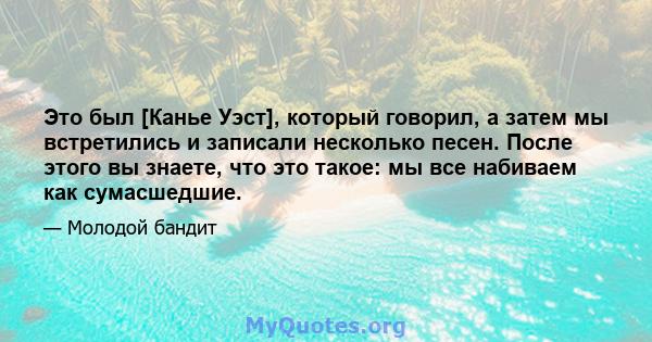 Это был [Канье Уэст], который говорил, а затем мы встретились и записали несколько песен. После этого вы знаете, что это такое: мы все набиваем как сумасшедшие.