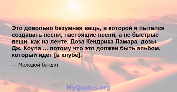 Это довольно безумная вещь, в которой я пытался создавать песни, настоящие песни, а не быстрые вещи, как на ленте. Доза Кендрика Ламара, дозы Дж. Коула ... потому что это должен быть альбом, который идет [в клубе].