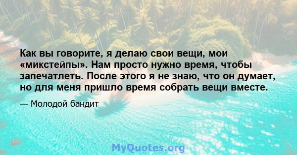 Как вы говорите, я делаю свои вещи, мои «микстейпы». Нам просто нужно время, чтобы запечатлеть. После этого я не знаю, что он думает, но для меня пришло время собрать вещи вместе.