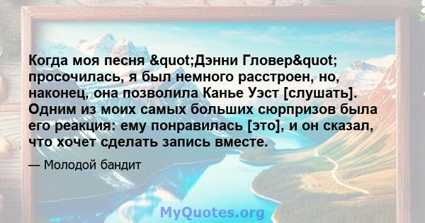 Когда моя песня "Дэнни Гловер" просочилась, я был немного расстроен, но, наконец, она позволила Канье Уэст [слушать]. Одним из моих самых больших сюрпризов была его реакция: ему понравилась [это], и он сказал, 