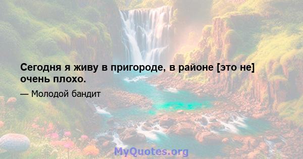 Сегодня я живу в пригороде, в районе [это не] очень плохо.