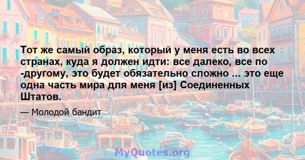 Тот же самый образ, который у меня есть во всех странах, куда я должен идти: все далеко, все по -другому, это будет обязательно сложно ... это еще одна часть мира для меня [из] Соединенных Штатов.