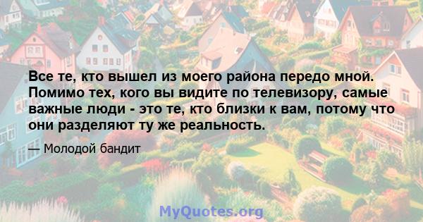 Все те, кто вышел из моего района передо мной. Помимо тех, кого вы видите по телевизору, самые важные люди - это те, кто близки к вам, потому что они разделяют ту же реальность.