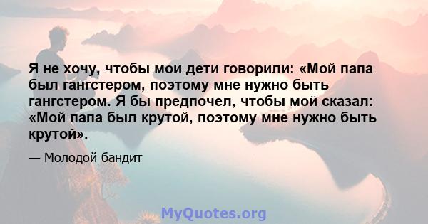 Я не хочу, чтобы мои дети говорили: «Мой папа был гангстером, поэтому мне нужно быть гангстером. Я бы предпочел, чтобы мой сказал: «Мой папа был крутой, поэтому мне нужно быть крутой».