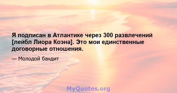 Я подписан в Атлантике через 300 развлечений [лейбл Лиора Коэна]. Это мои единственные договорные отношения.