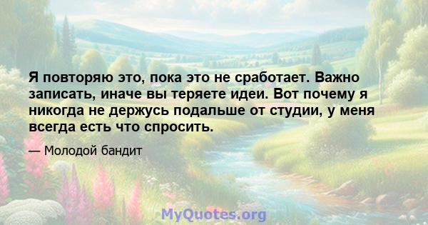 Я повторяю это, пока это не сработает. Важно записать, иначе вы теряете идеи. Вот почему я никогда не держусь подальше от студии, у меня всегда есть что спросить.