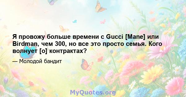 Я провожу больше времени с Gucci [Mane] или Birdman, чем 300, но все это просто семья. Кого волнует [о] контрактах?