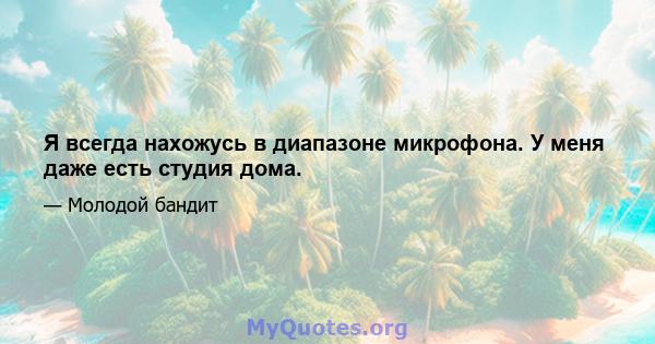 Я всегда нахожусь в диапазоне микрофона. У меня даже есть студия дома.