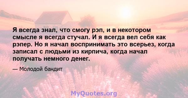 Я всегда знал, что смогу рэп, и в некотором смысле я всегда стучал. И я всегда вел себя как рэпер. Но я начал воспринимать это всерьез, когда записал с людьми из кирпича, когда начал получать немного денег.