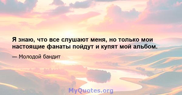 Я знаю, что все слушают меня, но только мои настоящие фанаты пойдут и купят мой альбом.