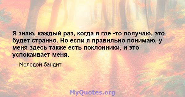 Я знаю, каждый раз, когда я где -то получаю, это будет странно. Но если я правильно понимаю, у меня здесь также есть поклонники, и это успокаивает меня.