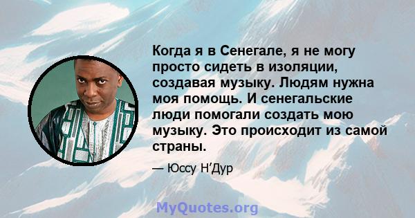 Когда я в Сенегале, я не могу просто сидеть в изоляции, создавая музыку. Людям нужна моя помощь. И сенегальские люди помогали создать мою музыку. Это происходит из самой страны.