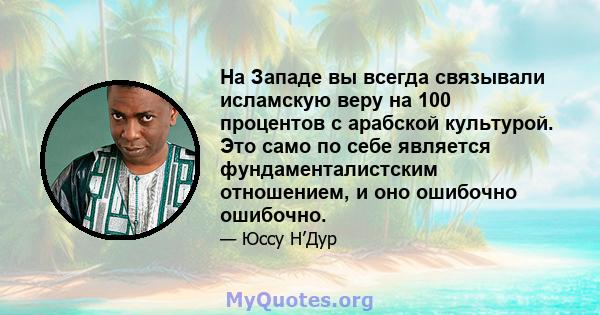 На Западе вы всегда связывали исламскую веру на 100 процентов с арабской культурой. Это само по себе является фундаменталистским отношением, и оно ошибочно ошибочно.