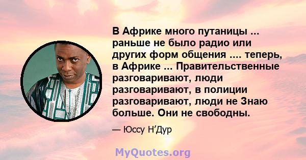 В Африке много путаницы ... раньше не было радио или других форм общения .... теперь, в Африке ... Правительственные разговаривают, люди разговаривают, в полиции разговаривают, люди не Знаю больше. Они не свободны.