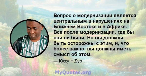 Вопрос о модернизации является центральным в нарушениях на Ближнем Востоке и в Африке. Все после модернизации, где бы они ни были. Но вы должны быть осторожны с этим, и, что более важно, вы должны иметь смысл об этом.