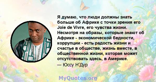 Я думаю, что люди должны знать больше об Африке с точки зрения его Joie de Vivre, его чувства жизни. Несмотря на образы, которые знают об Африке - экономической бедности, коррупции - есть радость жизни и счастье в