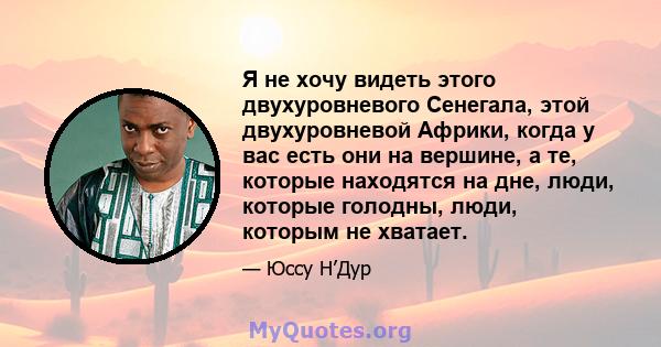 Я не хочу видеть этого двухуровневого Сенегала, этой двухуровневой Африки, когда у вас есть они на вершине, а те, которые находятся на дне, люди, которые голодны, люди, которым не хватает.