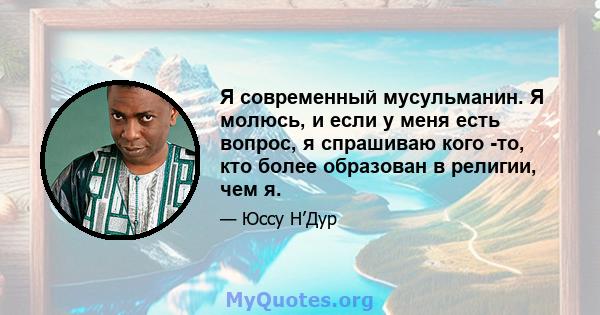 Я современный мусульманин. Я молюсь, и если у меня есть вопрос, я спрашиваю кого -то, кто более образован в религии, чем я.