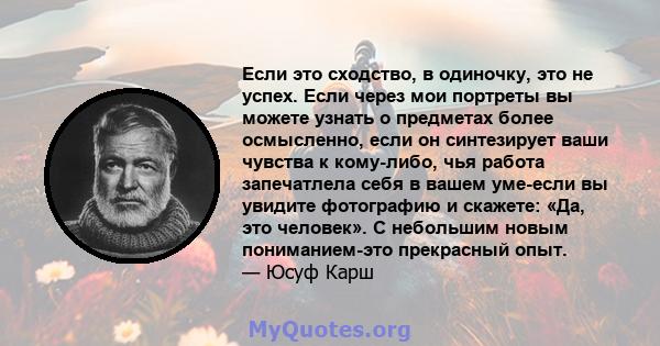 Если это сходство, в одиночку, это не успех. Если через мои портреты вы можете узнать о предметах более осмысленно, если он синтезирует ваши чувства к кому-либо, чья работа запечатлела себя в вашем уме-если вы увидите