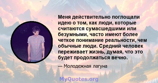 Меня действительно поглощали идею о том, как люди, которые считаются сумасшедшими или безумными, часто имеют более четкое понимание реальности, чем обычные люди. Средний человек переживает жизнь, думая, что это будет