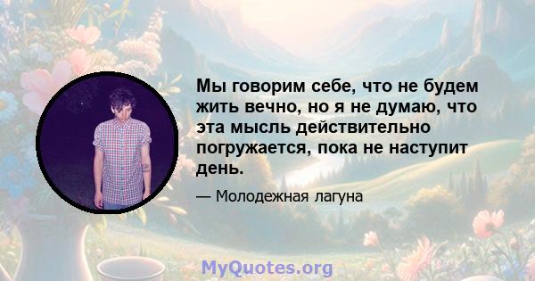 Мы говорим себе, что не будем жить вечно, но я не думаю, что эта мысль действительно погружается, пока не наступит день.