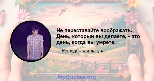 Не переставайте воображать. День, который вы делаете, - это день, когда вы умрете.