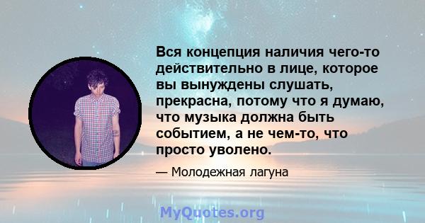 Вся концепция наличия чего-то действительно в лице, которое вы вынуждены слушать, прекрасна, потому что я думаю, что музыка должна быть событием, а не чем-то, что просто уволено.