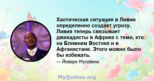 Хаотическая ситуация в Ливии определенно создает угрозу. Ливия теперь связывает джихадисты в Африке с теми, кто на Ближнем Востоке и в Афганистане. Этого можно было бы избежать.