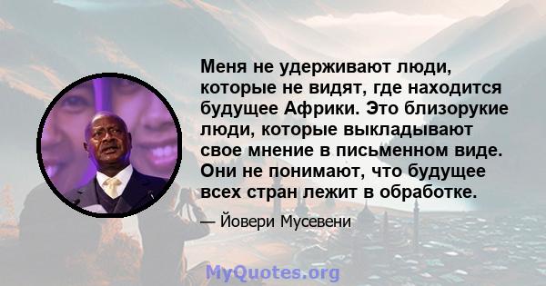 Меня не удерживают люди, которые не видят, где находится будущее Африки. Это близорукие люди, которые выкладывают свое мнение в письменном виде. Они не понимают, что будущее всех стран лежит в обработке.