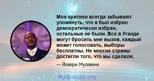 Мои критики всегда забывают упомянуть, что я был избран демократически избран, остальные не были. Все в Уганде могут бросить мне вызов, каждый может голосовать, выборы бесплатны. Не многие страны достигли того, что мы