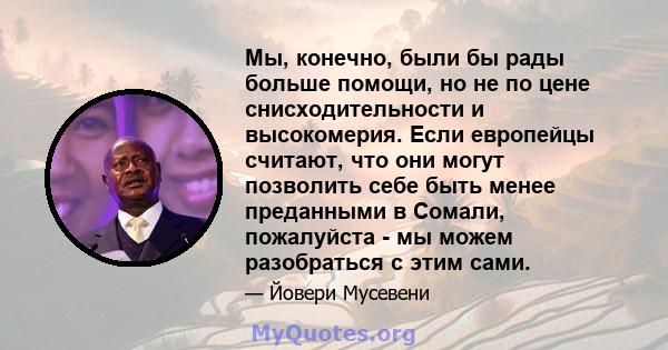 Мы, конечно, были бы рады больше помощи, но не по цене снисходительности и высокомерия. Если европейцы считают, что они могут позволить себе быть менее преданными в Сомали, пожалуйста - мы можем разобраться с этим сами.