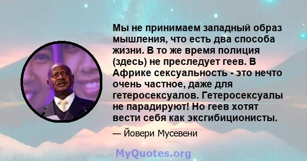 Мы не принимаем западный образ мышления, что есть два способа жизни. В то же время полиция (здесь) не преследует геев. В Африке сексуальность - это нечто очень частное, даже для гетеросексуалов. Гетеросексуалы не