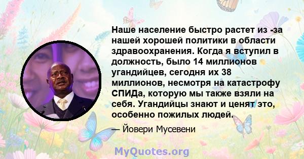 Наше население быстро растет из -за нашей хорошей политики в области здравоохранения. Когда я вступил в должность, было 14 миллионов угандийцев, сегодня их 38 миллионов, несмотря на катастрофу СПИДа, которую мы также