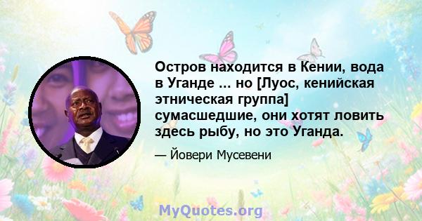 Остров находится в Кении, вода в Уганде ... но [Луос, кенийская этническая группа] сумасшедшие, они хотят ловить здесь рыбу, но это Уганда.