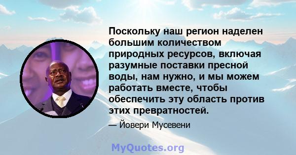 Поскольку наш регион наделен большим количеством природных ресурсов, включая разумные поставки пресной воды, нам нужно, и мы можем работать вместе, чтобы обеспечить эту область против этих превратностей.