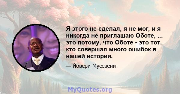 Я этого не сделал, я не мог, и я никогда не приглашаю Оботе, ... это потому, что Оботе - это тот, кто совершал много ошибок в нашей истории.