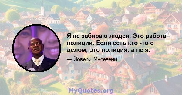 Я не забираю людей. Это работа полиции. Если есть кто -то с делом, это полиция, а не я.