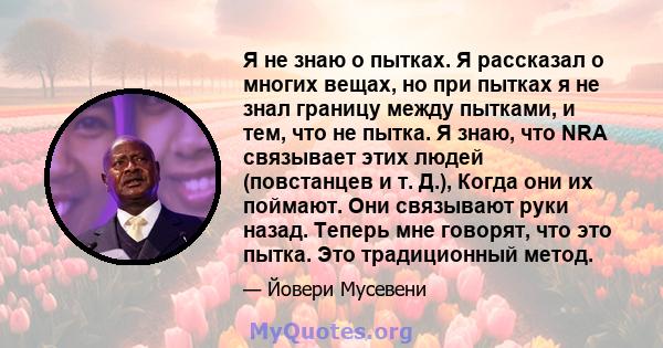 Я не знаю о пытках. Я рассказал о многих вещах, но при пытках я не знал границу между пытками, и тем, что не пытка. Я знаю, что NRA связывает этих людей (повстанцев и т. Д.), Когда они их поймают. Они связывают руки