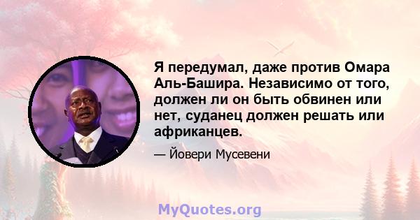 Я передумал, даже против Омара Аль-Башира. Независимо от того, должен ли он быть обвинен или нет, суданец должен решать или африканцев.