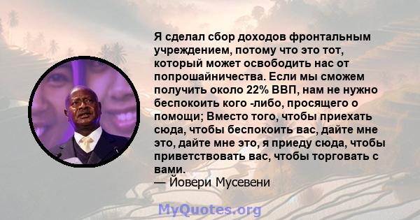 Я сделал сбор доходов фронтальным учреждением, потому что это тот, который может освободить нас от попрошайничества. Если мы сможем получить около 22% ВВП, нам не нужно беспокоить кого -либо, просящего о помощи; Вместо