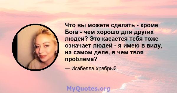 Что вы можете сделать - кроме Бога - чем хорошо для других людей? Это касается тебя тоже означает людей - я имею в виду, на самом деле, в чем твоя проблема?