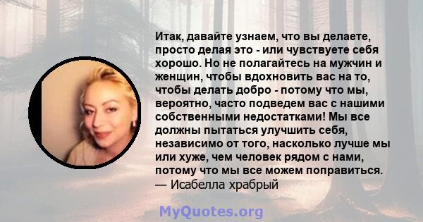 Итак, давайте узнаем, что вы делаете, просто делая это - или чувствуете себя хорошо. Но не полагайтесь на мужчин и женщин, чтобы вдохновить вас на то, чтобы делать добро - потому что мы, вероятно, часто подведем вас с