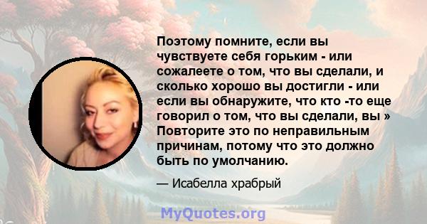 Поэтому помните, если вы чувствуете себя горьким - или сожалеете о том, что вы сделали, и сколько хорошо вы достигли - или если вы обнаружите, что кто -то еще говорил о том, что вы сделали, вы » Повторите это по