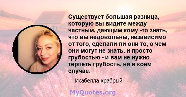 Существует большая разница, которую вы видите между частным, дающим кому -то знать, что вы недовольны, независимо от того, сделали ли они то, о чем они могут не знать, и просто грубостью - и вам не нужно терпеть