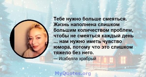 Тебе нужно больше смеяться. Жизнь наполнена слишком большим количеством проблем, чтобы не смеяться каждый день ... нам нужно иметь чувство юмора, потому что это слишком тяжело без него.